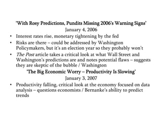 ‘With Rosy Predictions, Pundits Missing 2006’s Warning Signs’January 4, 2006Interest rates rise, monetary tightening by the fed Risks are there – could be addressed by Washington Policymakers, but it’s an election year so they probably won’tThe Post article takes a critical look at what Wall Street and Washington’s predictions are and notes potential flaws – suggests they are skeptic of the bubble / Washington ‘The Big Economic Worry – Productivity Is Slowing’January 3, 2007Productivity falling, critical look at the economy focused on data analysis – questions economists / Bernanke’s ability to predict trends