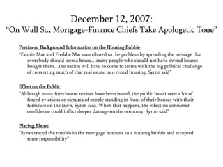 December 12, 2007: “On Wall St., Mortgage-Finance Chiefs Take Apologetic Tone”Pertinent Background Information on the Housing Bubble“Fannie Mae and Freddie Mac contributed to the problem by spreading the message that everybody should own a house…many people who should not have owned houses bought them…the nation will have to come to terms with the big political challenge of converting much of that real estate into rental housing, Syron said”Effect on the Public“Although many foreclosure notices have been issued, the public hasn’t seen a lot of forced evictions or pictures of people standing in front of their houses with their furniture on the lawn, Syron said. When that happens, the effect on consumer confidence could inflict deeper damage on the economy, Syron said”Placing Blame“Syron traced the trouble in the mortgage business to a housing bubble and accepted some responsibility” 