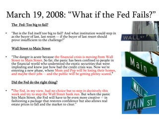 March 19, 2008: “What if the Fed Fails?”The  Fed: Too big to fail?“But is the Fed itself too big to fail? And what institution would step in as the buyer of last, last resort -- if the buyer of last resort should prove insufficient to the challenge?”Wall Street to Main Street“The danger is acute because the financial crisis is moving from Wall Street to Main Street. So far, the panic has been confined to people in the financial world who understood the exotic securities that were imploding and knew just how bad the credit crisis was. Now we're entering a new phase, where Mom and Pop will be losing their homes, and maybe their jobs -- and the public will be getting plenty scared.”Did the Fed do the right thing? “The Fed, in my view, had no choice but to step in decisively this week and try to stop the Wall Street bank run. But when the panic hits Main Street, the Fed will have to be even more creative -- in fashioning a package that restores confidence but also allows real estate prices to fall and the market to clear.” 