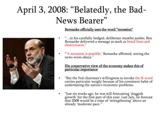 April 3, 2008: “Belatedly, the Bad-News Bearer” Bernanke officially uses the word “recession”“…in his carefully hedged, deliberate mumbo jumbo, Ben Bernanke delivered a message as stark as bread lines and shantytowns.”“’A recession is possible,’ Bernanke affirmed, setting the news wires abuzz.”His conservative view of the economy makes this of particular importance“But the Fed chairman's willingness to invoke the R-word carries particular weight because of his consistent habit of understating the nation's economic problems. “Just six weeks ago, he was still forecasting ‘sluggish growth’ for the first part of this year. Last July, he forecast that 2008 would be a time of ‘strengthening’ above an already ‘moderate pace.’"