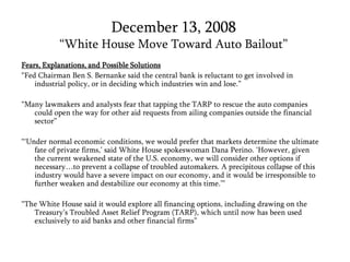 December 13, 2008“White House Move Toward Auto Bailout”Fears, Explanations, and Possible Solutions“Fed Chairman Ben S. Bernanke said the central bank is reluctant to get involved in industrial policy, or in deciding which industries win and lose.”“Many lawmakers and analysts fear that tapping the TARP to rescue the auto companies could open the way for other aid requests from ailing companies outside the financial sector” “‘Under normal economic conditions, we would prefer that markets determine the ultimate fate of private firms,’ said White House spokeswoman Dana Perino. ‘However, given the current weakened state of the U.S. economy, we will consider other options if necessary…to prevent a collapse of troubled automakers. A precipitous collapse of this industry would have a severe impact on our economy, and it would be irresponsible to further weaken and destabilize our economy at this time.’”“The White House said it would explore all financing options, including drawing on the Treasury’s Troubled Asset Relief Program (TARP), which until now has been used exclusively to aid banks and other financial firms”