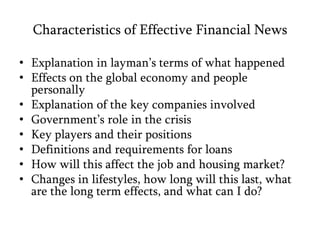 Characteristics of Effective Financial NewsExplanation in layman’s terms of what happenedEffects on the global economy and people personallyExplanation of the key companies involvedGovernment’s role in the crisisKey players and their positionsDefinitions and requirements for loansHow will this affect the job and housing market?Changes in lifestyles, how long will this last, what are the long term effects, and what can I do?