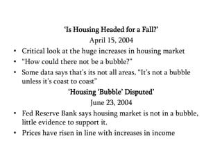 ‘Is Housing Headed for a Fall?’ April 15, 2004Critical look at the huge increases in housing market“How could there not be a bubble?”Some data says that’s its not all areas, “It’s not a bubble unless it’s coast to coast”‘Housing ‘Bubble’ Disputed’June 23, 2004Fed Reserve Bank says housing market is not in a bubble, little evidence to support it. Prices have risen in line with increases in income 
