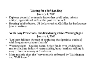‘Waiting for a Soft Landing’January 4, 2006Explores potential economic issues that could arise, takes a critical, oppositional look at the positive outlookHousing bubble bursts, US dollar crashes, GM files for bankruptcy (due to strikes)‘With Rosy Predictions, Pundits Missing 2006’s Warning Signs’January 4, 2006“Let’s not fall into the trap of confusing that [positive outlook] with long term economic health”Warning signs – housing boom, hedge funds over lending into real estate, auto industry restructuring, bond-markets making it easy to borrow money at fixed ratesMore realistic than the “rosy scenario embraced by Washington and Wall Street.”