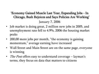 ‘Economy Gained Muscle Last Year, Expanding Jobs - In Chicago, Bush Rejoices and Says Policies Are Working’January 7, 2006Job market is doing great, 2 million new jobs in 2005, and unemployment rate fell to 4.9%, 2006 the housing market peaks200,00 more jobs per month, “the economy is gaining momentum,” average earning have increasedWall Street and Main Street are on the same page, everyone is winningThe Post offers easy to understand coverage – layman’s terms, they focus on data that matters to citizens