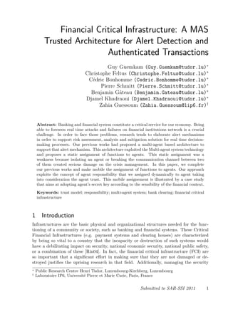 Financial Critical Infrastructure: A MAS
Trusted Architecture for Alert Detection and
Authenticated Transactions
Guy Guemkam (Guy.Guemkam@tudor.lu)∗
Christophe Feltus (Christophe.Feltus@tudor.lu)∗
Cédric Bonhomme (Cedric.Bonhomme@tudor.lu)∗
Pierre Schmitt (Pierre.Schmitt@tudor.lu)∗
Benjamin Gâteau (Benjamin.Gateau@tudor.lu)∗
Djamel Khadraoui (Djamel.Khadraoui@tudor.lu)∗
Zahia Guessoum (Zahia.Guessoum@lip6.fr)†
Abstract: Banking and ﬁnancial system constitute a critical service for our economy. Being
able to foreseen real time attacks and failures on ﬁnancial institutions network is a crucial
challenge. In order to face those problems, research tends to elaborate alert mechanisms
in order to support risk assessment, analysis and mitigation solution for real time decision-
making processes. Our previous works had proposed a multi-agent based architecture to
support that alert mechanism. This architecture exploited the Multi-agent system technology
and proposes a static assignment of functions to agents. This static assignment was a
weakness because isolating an agent or breaking the communication channel between two
of them created serious damage on the crisis management. In this paper, we complete
our previous works and make mobile the assignment of functions to agents. Our approach
exploits the concept of agent responsibility that we assigned dynamically to agent taking
into consideration the agent trust. This mobile assignement is illustrated by a case study
that aims at adopting agent’s secret key according to the sensibility of the ﬁnancial context.
Keywords: trust model; responsibility; multi-agent system; bank clearing; ﬁnancial critical
infrastructure
1 Introduction
Infrastructures are the basic physical and organizational structures needed for the func-
tioning of a community or society, such as banking and ﬁnancial systems. These Critical
Financial Infrastructures (e.g. payment systems and clearing houses) are characterized
by being so vital to a country that the incapacity or destruction of such systems would
have a debilitating impact on security, national economic security, national public safety,
or a combination of these [Rin04]. In fact, the ﬁnancial critical infrastructure (FCI) are
so important that a signiﬁcant eﬀort in making sure that they are not damaged or de-
stroyed justiﬁes the uprising research in that ﬁeld. Additionally, managing the security
∗ Public Research Centre Henri Tudor, Luxembourg-Kirchberg, Luxembourg
† Laboratoire IP6, Université Pierre et Marie Curie, Paris, France
Submitted to SAR-SSI 2011 1
 