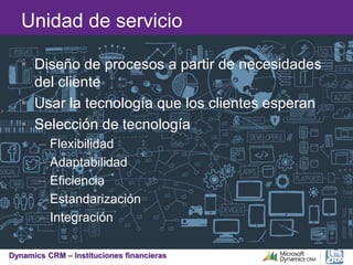 Dynamics CRM – Instituciones financieras
Unidad de servicio
• Diseño de procesos a partir de necesidades
del cliente
• Usar la tecnología que los clientes esperan
• Selección de tecnología
– Flexibilidad
– Adaptabilidad
– Eficiencia
– Estandarización
– Integración
 