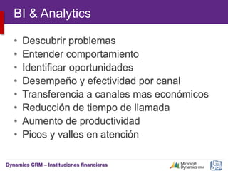 Dynamics CRM – Instituciones financieras
BI & Analytics
• Descubrir problemas
• Entender comportamiento
• Identificar oportunidades
• Desempeño y efectividad por canal
• Transferencia a canales mas económicos
• Reducción de tiempo de llamada
• Aumento de productividad
• Picos y valles en atención
 