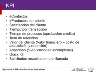 Dynamics CRM – Instituciones financieras
KPI
• #Contactos
• #Productos por cliente
• Satisfacción del cliente
• Tiempo por transacción
• Tiempo de procesos (aprobación crédito)
• Tasa de retención
• Valor del cliente (Valor financiero – costo de
adquisición y retención)
• Abandono (%Aplicaciones incompletas)
• Quick Kill
• Solicitudes resueltas en una llamada
 
