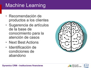 Dynamics CRM – Instituciones financieras
Machine Learning
• Recomendación de
productos a los clientes
• Sugerencia de artículos
de la base de
conocimiento para la
atención de casos
• Next Best Actions
• Identificación de
condiciones de
abandono
 