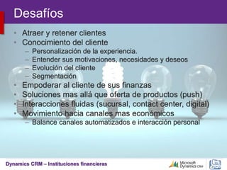 Dynamics CRM – Instituciones financieras
Desafíos
• Atraer y retener clientes
• Conocimiento del cliente
– Personalización de la experiencia.
– Entender sus motivaciones, necesidades y deseos
– Evolución del cliente
– Segmentación
• Empoderar al cliente de sus finanzas
• Soluciones mas allá que oferta de productos (push)
• Interacciones fluidas (sucursal, contact center, digital)
• Movimiento hacia canales mas económicos
– Balance canales automatizados e interacción personal
 