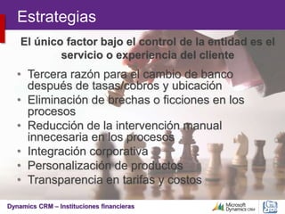 Dynamics CRM – Instituciones financieras
Estrategias
• Tercera razón para el cambio de banco
después de tasas/cobros y ubicación
• Eliminación de brechas o ficciones en los
procesos
• Reducción de la intervención manual
innecesaria en los procesos
• Integración corporativa
• Personalización de productos
• Transparencia en tarifas y costos
El único factor bajo el control de la entidad es el
servicio o experiencia del cliente
 