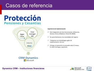 Dynamics CRM – Instituciones financieras
CRM Dynamics
Inbenta
Right
Now
Case
manager
Experiencia de implementación
 Fácil integración con otras herramientas. (Infoturnos,
Genesis, Fenix y Softphone, Filenet P8, MDM).
 Se ajusto fácilmente a las necesidades del negocio.
 Trabajamos con metodologías agiles de
implementación. (Scrum)
 Entrega a la operación en promedio cada 2.5 meses,
En total 5 entregas a operación.
Casos de referencia
 