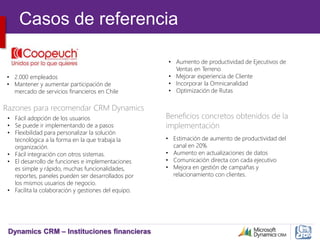 Dynamics CRM – Instituciones financieras
• 2.000 empleados
• Mantener y aumentar participación de
mercado de servicios financieros en Chile
• Aumento de productividad de Ejecutivos de
Ventas en Terreno
• Mejorar experiencia de Cliente
• Incorporar la Omnicanalidad
• Optimización de Rutas
Beneficios concretos obtenidos de la
implementación
Razones para recomendar CRM Dynamics
• Fácil adopción de los usuarios
• Se puede ir implementando de a pasos
• Flexibilidad para personalizar la solución
tecnológica a la forma en la que trabaja la
organización.
• Fácil integración con otros sistemas.
• El desarrollo de funciones e implementaciones
es simple y rápido, muchas funcionalidades,
reportes, paneles pueden ser desarrollados por
los mismos usuarios de negocio.
• Facilita la colaboración y gestiones del equipo.
• Estimación de aumento de productividad del
canal en 20%
• Aumento en actualizaciones de datos
• Comunicación directa con cada ejecutivo
• Mejora en gestión de campañas y
relacionamiento con clientes.
Casos de referencia
 