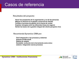 Dynamics CRM – Instituciones financieras
57
Resultados del proyecto:
Hacer los prospectos de la organización y no de las personas
Mejorar la eficacia en la gestión comercial de clientes
Facilitar el proceso de gestión de la fuerza de ventas
Explotar sinergias entre las diferentes líneas de negocio
Sentar las bases de la gestión integral del cliente (proyecto vivo)
Recomienda Dynamics CRM por:
Fácil integración a los procesos y sistemas
Soporte de Microsoft
Rápida de adaptar
Escalable: evolución de la herramienta como único
sistema integrando nuevos procesos
Casos de referencia
 