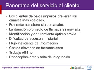 Dynamics CRM – Instituciones financieras
Panorama del servicio al cliente
• Los clientes de bajos ingresos prefieren los
canales mas costosos.
• Fomentar transferencia de canales
• La duración promedio de llamada es muy alta.
• Identificación y enrutamiento óptimo previo
• Dificultad de acceso al historial
• Flujo ineficiente de información
• Costos elevados de transacciones
• Trabajo off-line
• Desacoplamiento y falta de integración
 