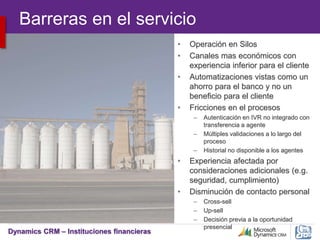 Dynamics CRM – Instituciones financieras
Barreras en el servicio
• Operación en Silos
• Canales mas económicos con
experiencia inferior para el cliente
• Automatizaciones vistas como un
ahorro para el banco y no un
beneficio para el cliente
• Fricciones en el procesos
– Autenticación en IVR no integrado con
transferencia a agente
– Múltiples validaciones a lo largo del
proceso
– Historial no disponible a los agentes
• Experiencia afectada por
consideraciones adicionales (e.g.
seguridad, cumplimiento)
• Disminución de contacto personal
– Cross-sell
– Up-sell
– Decisión previa a la oportunidad
presencial
 