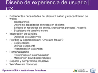 Dynamics CRM – Instituciones financieras
Diseño de experiencia de usuario |
CX
• Entender las necesidades del cliente: Lealtad y concentración de
wallet.
– Transparencia
– Diseño de capacidades centradas en el cliente
– Enfoque en resultados del cliente. (Apostamos por usted) Asesoría
– Ecosistema de beneficio mutuo
• Integración de canales
– Opciones de autoservicio
• Profiling & Segmentación: “One size fits all”?
– Segmentación
– Ofertas x segmento
– Priorización en la atención
• Personalización
– Preferencias en la comunicación
– Marketing in-bound personalizado
• Soporte y compromiso proactivo
• Workflow sin fricciones
 