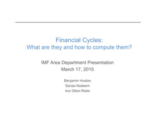 Financial Cycles:
What are they and how to compute them?
IMF Area Department Presentation
March 17, 2015
Benjamin Huston
Sanaa Nadeem
Inci Otker-Robe
 