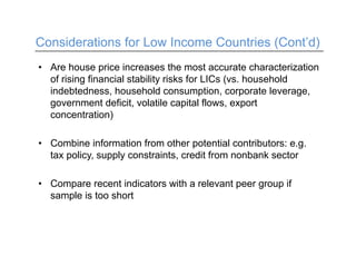 Considerations for Low Income Countries (Cont’d)
• Are house price increases the most accurate characterization
of rising financial stability risks for LICs (vs. household
indebtedness, household consumption, corporate leverage,
government deficit, volatile capital flows, export
concentration)
• Combine information from other potential contributors: e.g.
tax policy, supply constraints, credit from nonbank sector
• Compare recent indicators with a relevant peer group if
sample is too short
 