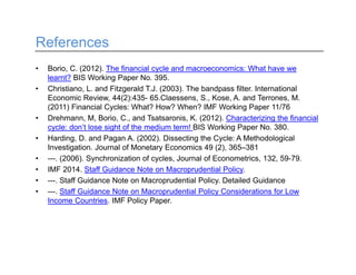 References
• Borio, C. (2012). The financial cycle and macroeconomics: What have we
learnt? BIS Working Paper No. 395.
• Christiano, L. and Fitzgerald T.J. (2003). The bandpass filter. International
Economic Review, 44(2):435- 65.Claessens, S., Kose, A. and Terrones, M.
(2011) Financial Cycles: What? How? When? IMF Working Paper 11/76
• Drehmann, M, Borio, C., and Tsatsaronis, K. (2012). Characterizing the financial
cycle: don’t lose sight of the medium term! BIS Working Paper No. 380.
• Harding, D. and Pagan A. (2002). Dissecting the Cycle: A Methodological
Investigation. Journal of Monetary Economics 49 (2), 365–381
• ---. (2006). Synchronization of cycles, Journal of Econometrics, 132, 59-79.
• IMF 2014. Staff Guidance Note on Macroprudential Policy.
• ---. Staff Guidance Note on Macroprudential Policy. Detailed Guidance
• ---. Staff Guidance Note on Macroprudential Policy Considerations for Low
Income Countries. IMF Policy Paper.
 