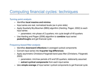 Computing financial cycles: techniques
Turning point analysis
– Identifies local maxima and minima
– Input series are real, normalized levels (as in prior slide)
– Apply Quarterly Bry-Boschan (BBQ) algorithm (Harding, Pagen; 2002) to each
input series
• parameters: min phase of 2 quarters; min cycle length of 40 quarters
– Use Harding and Pagen (2006) algorithm to combine input series’
peaks/troughs and get financial cycle
Frequency-based filter analysis
– Identifies downward inflections in averaged cyclical components
– Convert input series into 4-quarter log-differences
– Apply asymmetric Christiano-Fitzgerald band pass filter (Christiano, Fitzgerald;
2003)
• parameters: min/max periods of 8 and120 quarters; stationarity assumed
• extract cyclical components from each input series
– take simple average of input series’ cyclical components to get financial cycle
 