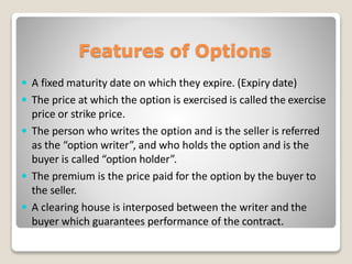 Features of Options
 A fixed maturity date on which they expire. (Expiry date)
 The price at which the option is exercised is called the exercise
price or strike price.
 The person who writes the option and is the seller is referred
as the “option writer”, and who holds the option and is the
buyer is called “option holder”.
 The premium is the price paid for the option by the buyer to
the seller.
 A clearing house is interposed between the writer and the
buyer which guarantees performance of the contract.
 
