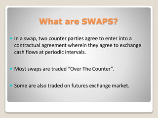 What are SWAPS?
 In a swap, two counter parties agree to enter into a
contractual agreement wherein they agree to exchange
cash flows at periodic intervals.
 Most swaps are traded “Over The Counter”.
 Some are also traded on futures exchange market.
 