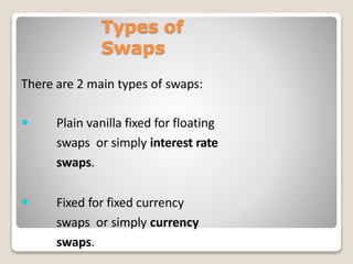 Types of
Swaps
There are 2 main types of swaps:
 Plain vanilla fixed for floating
swaps or simply interest rate
swaps.
 Fixed for fixed currency
swaps or simply currency
swaps.
 