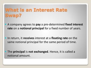 What is an Interest Rate
Swap?
 A company agrees to pay a pre-determined fixed interest
rate on a notional principal for a fixed number of years.
 In return, it receives interest at a floating rate on the
same notional principal for the same period of time.
 The principal is not exchanged. Hence, it is called a
notional amount.
 