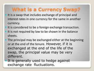 What is a Currency Swap?
 It is a swap that includes exchange of principal and
interest rates in one currency for the same in another
currency.
 It is considered to be a foreign exchange transaction.
 It is not required by law to be shown in the balance
sheets.
 The principal may be exchanged either at the beginning
or at the end of the tenure. However, if it is
exchanged at the end of the life of the
swap, the principal value may be very
different.
 It is generally used to hedge against
exchange rate fluctuations.
 