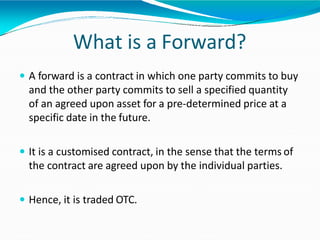 What is a Forward?
 A forward is a contract in which one party commits to buy
and the other party commits to sell a specified quantity
of an agreed upon asset for a pre-determined price at a
specific date in the future.
 It is a customised contract, in the sense that the terms of
the contract are agreed upon by the individual parties.
 Hence, it is traded OTC.
 