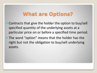 What are Options?
 Contracts that give the holder the option to buy/sell
specified quantity of the underlying assets at a
particular price on or before a specified time period.
 The word “option” means that the holder has the
right but not the obligation to buy/sell underlying
assets.
 