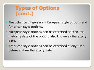 Types of Options
(cont.)
 The other two types are – European style options and
American style options.
 European style options can be exercised only on the
maturity date of the option, also known as the expiry
date.
 American style options can be exercised at any time
before and on the expiry date.
 