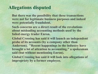 Allegations disputed
But there was the possibility that these transactions
were not for legitimate business purposes and indeed
were potentially fraudulent.
Such concerns are a direct result of the revelations
about misleading accounting methods used by the
failed energy trader Enron.
Global Crossing has said it will launch an independent
probe of its accounts (by a company other than
Anderson). "Recent happenings in the industry have
brought a lot of attention to accounting," a spokesman
said (but without mentioning Enron).
Global Crossing has said it will look into allegations of
impropriety by a former employee.
 