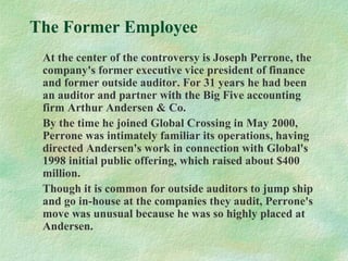 The Former Employee
At the center of the controversy is Joseph Perrone, the
company's former executive vice president of finance
and former outside auditor. For 31 years he had been
an auditor and partner with the Big Five accounting
firm Arthur Andersen & Co.
By the time he joined Global Crossing in May 2000,
Perrone was intimately familiar its operations, having
directed Andersen's work in connection with Global's
1998 initial public offering, which raised about $400
million.
Though it is common for outside auditors to jump ship
and go in-house at the companies they audit, Perrone's
move was unusual because he was so highly placed at
Andersen.
 