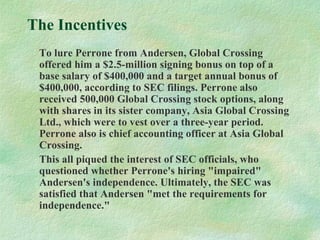 The Incentives
To lure Perrone from Andersen, Global Crossing
offered him a $2.5-million signing bonus on top of a
base salary of $400,000 and a target annual bonus of
$400,000, according to SEC filings. Perrone also
received 500,000 Global Crossing stock options, along
with shares in its sister company, Asia Global Crossing
Ltd., which were to vest over a three-year period.
Perrone also is chief accounting officer at Asia Global
Crossing.
This all piqued the interest of SEC officials, who
questioned whether Perrone's hiring "impaired"
Andersen's independence. Ultimately, the SEC was
satisfied that Andersen "met the requirements for
independence."
 
