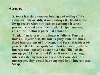 Swaps
A Swap is a simultaneous buying and selling of the
same security or obligation. Perhaps the best-known
Swap occurs when two parties exchange interest
payments based on an identical principal amount,
called the "notional principal amount."
Think of an interest rate Swap as follows: Party A
holds a 10-year $10,000 home equity loan that has a
fixed interest rate of 7 percent, and Party B holds a 10-
year $10,000 home equity loan that has an adjustable
interest rate that will change over the "life" of the
mortgage. If Party A and Party B were to exchange
interest rate payments on their otherwise identical
mortgages, they would have engaged in an interest rate
Swap.
 