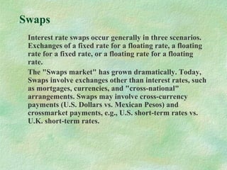 Swaps
Interest rate swaps occur generally in three scenarios.
Exchanges of a fixed rate for a floating rate, a floating
rate for a fixed rate, or a floating rate for a floating
rate.
The "Swaps market" has grown dramatically. Today,
Swaps involve exchanges other than interest rates, such
as mortgages, currencies, and "cross-national"
arrangements. Swaps may involve cross-currency
payments (U.S. Dollars vs. Mexican Pesos) and
crossmarket payments, e.g., U.S. short-term rates vs.
U.K. short-term rates.
 