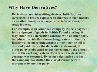 Why Have Derivatives?
Derivatives are risk-shifting devices. Initially, they
were used to reduce exposure to changes in such factors
as weather, foreign exchange rates, interest rates, or
stock indexes.
For example, if an American company expects payment
for a shipment of goods in British Pound Sterling, it
may enter into a derivative contract with another party
to reduce the risk that the exchange rate with the U.S.
Dollar will be more unfavorable at the time the bill is
due and paid. Under the derivative instrument, the
other party is obligated to pay the company the amount
due at the exchange rate in effect when the derivative
contract was executed. By using a derivative product,
the company has shifted the risk of exchange rate
movement to another party.
 
