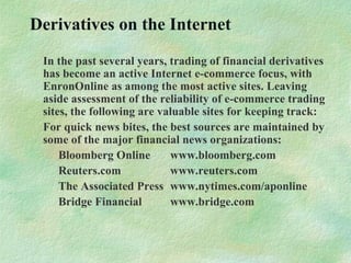 Derivatives on the Internet
In the past several years, trading of financial derivatives
has become an active Internet e-commerce focus, with
EnronOnline as among the most active sites. Leaving
aside assessment of the reliability of e-commerce trading
sites, the following are valuable sites for keeping track:
For quick news bites, the best sources are maintained by
some of the major financial news organizations:
Bloomberg Online www.bloomberg.com
Reuters.com www.reuters.com
The Associated Press www.nytimes.com/aponline
Bridge Financial www.bridge.com
 
