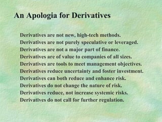 An Apologia for Derivatives
Derivatives are not new, high-tech methods.
Derivatives are not purely speculative or leveraged.
Derivatives are not a major part of finance.
Derivatives are of value to companies of all sizes.
Derivatives are tools to meet management objectives.
Derivatives reduce uncertainty and foster investment.
Derivatives can both reduce and enhance risk.
Derivatives do not change the nature of risk.
Derivatives reduce, not increase systemic risks.
Derivatives do not call for further regulation.
 