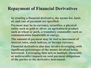 Repayment of Financial Derivatives
In creating a financial derivative, the means for, basis
of, and rate of payment are specified.
Payment may be in currency, securities, a physical
entity such as gold or silver, an agricultural product
such as wheat or pork, a transitory commodity such as
communication bandwidth or energy.
The amount of payment may be tied to movement of
interest rates, stock indexes, or foreign currency.
Financial derivatives also may involve leveraging, with
significant percentages of the money involved being
borrowed. Leveraging thus acts to multiply (favorably
or unfavorably) impacts on total payment obligations
of the parties to the derivative instrument.
 