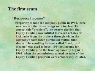 The first scam
"Reciprocal income“
Preparing to take the company public in 1964, there
was concern that its earnings were too low. To
correct this "problem", the owners decided that
Equity Funding was entitled to record rebates or
kickbacks from the brokers through whom the
company's sales force purchased mutual fund
shares. The resulting income, called "reciprocal
income" was used to boost 1964 net income for
Equity Funding. So the fraud apparently began in
1964 when the commissions earned on sales of the
Equity Funding program were erroneously inflated.
 
