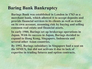 Baring Bank Bankruptcy
Barings Bank was established in London in 1763 as a
merchant bank, which allowed it to accept deposits and
provide financial services to its clients as well as trade
on its own account, assuming risk by buying and selling
common real estate and financial assets.
In early 1980, Barings set up brokerage operations in
Japan. With its success in Japan, Barings decided to
expand to Hong Kong, Singapore, Indonesia and
several other Asian countries.
By 1992, Barings subsidiary in Singapore had a seat on
the SIMEX, but did not activate it due to lack of
expertise in trading futures and option contracts.
 