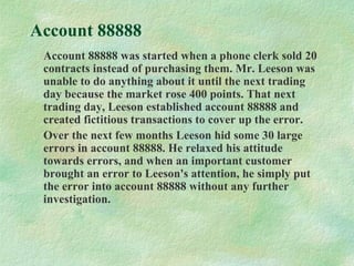 Account 88888
Account 88888 was started when a phone clerk sold 20
contracts instead of purchasing them. Mr. Leeson was
unable to do anything about it until the next trading
day because the market rose 400 points. That next
trading day, Leeson established account 88888 and
created fictitious transactions to cover up the error.
Over the next few months Leeson hid some 30 large
errors in account 88888. He relaxed his attitude
towards errors, and when an important customer
brought an error to Leeson's attention, he simply put
the error into account 88888 without any further
investigation.
 