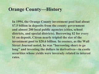 Orange County—History
In 1994, the Orange County investment pool had about
$7.5 billion in deposits from the county government
and almost 200 local public agencies (cities, school
districts, and special districts). Borrowing $2 for every
$1 on deposit, Citron nearly tripled the size of the
investment pool to $20.6 billion. In essence, as the Wall
Street Journal noted, he was "borrowing short to go
long" and investing the dollars in derivatives—in exotic
securities whose yields were inversely related to interest
rates.
 