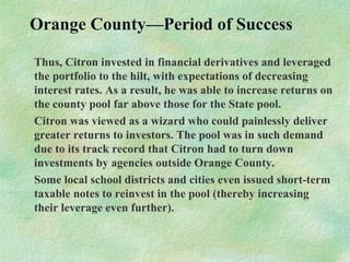 Orange County—Period of Success
Thus, Citron invested in financial derivatives and leveraged
the portfolio to the hilt, with expectations of decreasing
interest rates. As a result, he was able to increase returns on
the county pool far above those for the State pool.
Citron was viewed as a wizard who could painlessly deliver
greater returns to investors. The pool was in such demand
due to its track record that Citron had to turn down
investments by agencies outside Orange County.
Some local school districts and cities even issued short-term
taxable notes to reinvest in the pool (thereby increasing
their leverage even further).
 