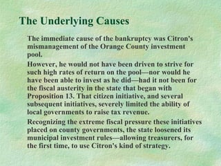 The Underlying Causes
The immediate cause of the bankruptcy was Citron's
mismanagement of the Orange County investment
pool.
However, he would not have been driven to strive for
such high rates of return on the pool—nor would he
have been able to invest as he did—had it not been for
the fiscal austerity in the state that began with
Proposition 13. That citizen initiative, and several
subsequent initiatives, severely limited the ability of
local governments to raise tax revenue.
Recognizing the extreme fiscal pressure these initiatives
placed on county governments, the state loosened its
municipal investment rules—allowing treasurers, for
the first time, to use Citron's kind of strategy.
 