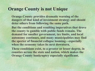 Orange County is not Unique
Orange County provides dramatic warning of the
dangers of that kind of investment strategy and should
deter others from following the same path.
But the conditions and resulting imperatives that drove
the county to gamble with public funds remain. The
demand for smaller government, tax limits, and local
autonomy continues, and many municipalities may find
the specter of financial collapse looming—especially
when the economy takes its next downturn.
These conditions exist, to a greater or lesser degree, in
counties across the state and nation, which makes the
Orange County bankruptcy especially significant.
 